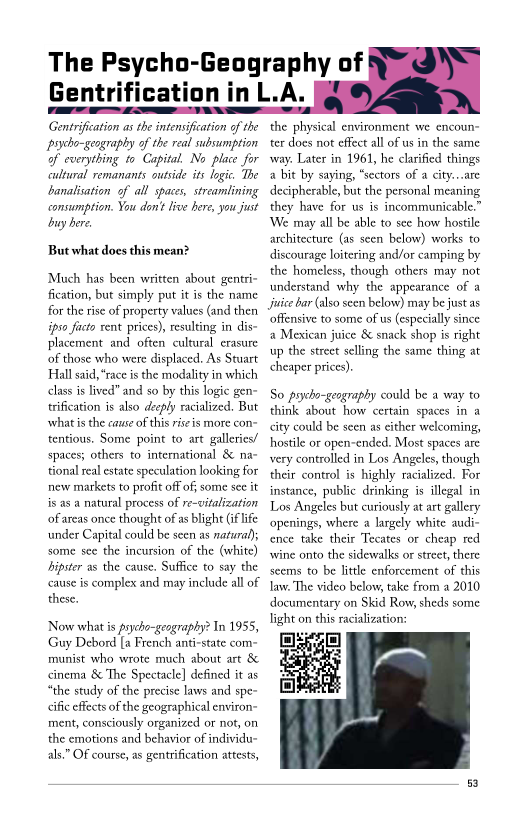The Psycho-Geography of
Gentrification in L.A.

Gentrification as the intensification of the
psycho- geography of the real subsumption
of everything to Capital No place for
cultural remanants outside its logic. The
banalisation of all spaces, streamlining
consumption. You don't live bere, you just
buy bere

  

But what does this mean?

‘Much has been written about gentri-
fication, but simply put it is the name
for the rise of property values (and then
ipso facto rent prices), resulting in dis-
placement and often cultural erasure
of those who were displaced, As Stuart
Hall said, “race is the modality in which
class is lived” and so by this logic gen-
trification is also deeply racialized. But
what isthe cause ofthis riseis more con=
tentious. Some point to art galleries!
spaces; others to international & na~
tional real estate speculation looking for
new markets to profit off of; some sec it
is as a natural process of re-vitalization
of areas once thought of as blight (if life
under Capital could be seen as natural);
some see the incursion of the (white)
hipster as the cause. Suffice to say the
cause is complex and may include all of
these.

    

Now what is prycho-geography? In 195:
Guy Debord [a French anti-state com-
munist who wrote much about art &
cinema & The Spectacle] defined it as
“the study of the precise laws and spe-
<ific effects ofthe geographical environ-
ment, consciously organized or not, on
the emotions and behavior of individu-
als.” Of course, as gentrification attests,

the physical environment we encoun
ter does not effect all of us in the same
way. Later in 1961, he clarified things
a bit by saying, “sectors of a city...are
decipherable, but the personal meaning
they have for us is incommunicable.”
‘We may all be able to see how hostile
architecture (as seen below) works to
discourage loitering and/or camping by
the homeless, though others may not
understand why the appearance of a
Juice bar (also seen below) may be just as

  

offensive to some of us (especially s
a Mexican juice & snack shop is right
up the street selling the same thing at
cheaper prices)

So pycho-gengraphy could be a way to
think about how certain spaces in a
«ity could be seen as either welcoming,
hostile or open-ended. Most spaces are
very controlled in Los Angeles, though
their control is highly racialized. For
instance, public drinking is illegal in
Los Angeles but curiously at art gallery
‘openings, where a largely white audi-
cence take their Tecates or cheap red
swine onto the sidewalks or street, there
seems to be little enforcement of this

law. The video below, take from a 2010
documentary on Skid Row, sheds some
light on this racialization:

 
